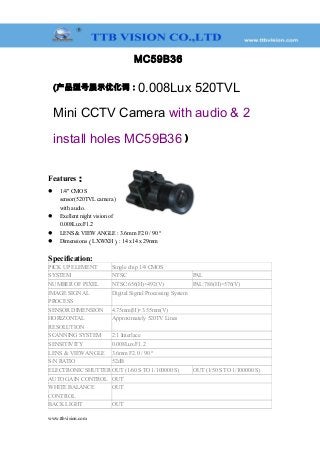 MC59B36
(产品型号展示优化词：0.008Lux 520TVL
Mini CCTV Camera with audio & 2
install holes MC59B36 )
Features：
 1/4" CMOS
sensor(520TVL camera )
with audio.
 Exellent night vision of
0.008Lux/F1.2
 LENS & VIEW ANGLE : 3.6mm F2.0 / 90 °
 Dimensions（LXWXH）: 14 x14 x 29mm
Specification:
PICK UP ELEMENT Single chip 1/4 CMOS
SYSTEM NTSC PAL
NUMBER OF PIXEL NTSC:656(H)×492(V) PAL:786(H)×576(V)
IMAGE SIGNAL
PROCESS
Digital Signal Processing System
SENSOR DIMENSION 4.75mm(H)×3.55mm(V)
HORIZONTAL
RESOLUTION
Approximately 520TV Lines
SCANNING SYSTEM 2:1 Interlace
SENSITIVITY 0.008Lux/F1.2
LENS & VIEW ANGLE 3.6mm F2.0 / 90 °
S/N RATIO 52dB
ELECTRONIC SHUTTER OUT (1/60 S TO 1/100000 S) OUT (1/50 S TO 1/100000 S)
AUTO GAIN CONTROL OUT
WHITE BALANCE
CONTROL
OUT
BACK LIGHT OUT
www.ttbvision.com
 