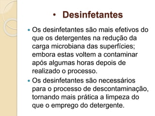 • Desinfetantes
 Os desinfetantes são mais efetivos do
que os detergentes na redução da
carga microbiana das superfícies;
embora estas voltem a contaminar
após algumas horas depois de
realizado o processo.
 Os desinfetantes são necessários
para o processo de descontaminação,
tornando mais prática a limpeza do
que o emprego do detergente.
 