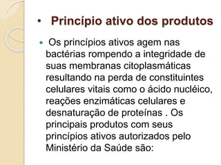 • Princípio ativo dos produtos
 Os princípios ativos agem nas
bactérias rompendo a integridade de
suas membranas citoplasmáticas
resultando na perda de constituintes
celulares vitais como o ácido nucléico,
reações enzimáticas celulares e
desnaturação de proteínas . Os
principais produtos com seus
princípios ativos autorizados pelo
Ministério da Saúde são:
 