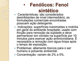 • Fenólicos: Fenol
sintético
 Características: são considerados
desinfetantes de nível intermediário; as
formulações comerciais encontradas
possuem ação detergente.
 Indicações: superfícies inanimadas e mobília
em geral do ambiente hospitalar, usado com
fricção para remoção da sujidade e deve
permanecer em contato na superfície por 10
minutos para exercer ação antimicrobiana. É
necessária a remoção com água limpa após
o tempo de exposição.
 Problemas: altamente tóxicos para o ser
humano e poluente ambiental.
 Concentração: variam de 2% a 5%.
 