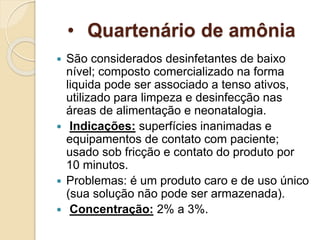 • Quartenário de amônia
 São considerados desinfetantes de baixo
nível; composto comercializado na forma
liquida pode ser associado a tenso ativos,
utilizado para limpeza e desinfecção nas
áreas de alimentação e neonatalogia.
 Indicações: superfícies inanimadas e
equipamentos de contato com paciente;
usado sob fricção e contato do produto por
10 minutos.
 Problemas: é um produto caro e de uso único
(sua solução não pode ser armazenada).
 Concentração: 2% a 3%.
 