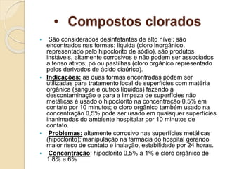 • Compostos clorados
 São considerados desinfetantes de alto nível; são
encontrados nas formas: liquida (cloro inorgânico,
representado pelo hipoclorito de sódio), são produtos
instáveis, altamente corrosivos e não podem ser associados
a tenso ativos; pó ou pastilhas (cloro orgânico representado
pelos derivados de ácido ciaúrico).
 Indicações: as duas formas encontradas podem ser
utilizadas para tratamento local de superfícies com matéria
orgânica (sangue e outros líquidos) fazendo a
descontaminação e para a limpeza de superfícies não
metálicas é usado o hipoclorito na concentração 0,5% em
contato por 10 minutos; o cloro orgânico também usado na
concentração 0,5% pode ser usado em quaisquer superfícies
inanimadas do ambiente hospitalar por 10 minutos de
contato.
 Problemas: altamente corrosivo nas superfícies metálicas
(hipoclorito); manipulação na farmácia do hospital gerando
maior risco de contato e inalação, estabilidade por 24 horas.
 Concentração: hipoclorito 0,5% a 1% e cloro orgânico de
1,8% a 6%
 