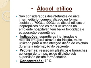 • Álcool etílico
 São considerados desinfetantes de nível
intermediário, comercializado na forma
liquida de 70GL a 90GL; os álcool etílicos e
isopropílicos são os mais utilizados no
ambiente hospitalar, tem baixa toxicidade e
evaporação espontânea.
 Indicações: superfícies inanimadas e
mobília em geral através da fricção, muito
utilizado para a desinfecção diária do colchão
durante a internação do paciente.
 Problemas: ressecam plásticos e borrachas
ao longo do tempo, exige diluição sob
supervisão de um farmacêutico.
 Concentração: 70%
 
