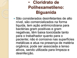 • Cloridrato de
Polihexametileno:
Biguanida
 São considerados desinfetantes de alto
nível, são comercializados na forma
liquida, tem ação antimicrobiana para
bactérias gram positivas e gram
negativas, têm baixa toxicidade tanto
para o trabalhador quanto para o
paciente; não é corrosiva nas superfícies
metálicas e atua na presença de matéria
orgânica; pode ser associada a tenso
ativos, sendo utilizada para limpeza e
desinfecção.
 