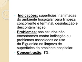 • Indicações: superfícies inanimadas
do ambiente hospitalar para limpeza
concorrente e terminal, desinfecção e
descontaminação.
• Problemas: nos estudos não
encontramos contra indicação ou
problemas associados ao uso
da Biguanida na limpeza de
superfícies do ambiente hospitalar.
• Concentração: 1%.
 