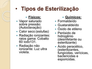 • Tipos de Esterilização
 Físicos:
 Vapor saturado
sobre pressão:
(Autoclavação)
 Calor seco:(estufas)
 Radiação ionizantes:
raios gama: Cobalto
60 iodo131.
 Radiação não
ionizante: Luz ultra
violeta.
 Químicos:
 Formaldeído
 Guataraldeído
 Óxido de etileno
 Peróxido de
hidrogênio
(desinfetante ou
esterilizante)
 Ácido peracético,
(esterilizantes,
fungicidas, verícicas,
bactericidas e
esporicidas.
 