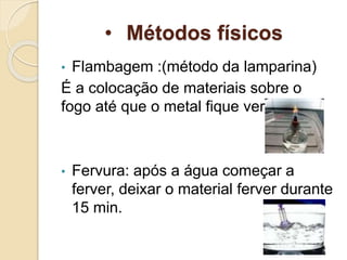 • Métodos físicos
• Flambagem :(método da lamparina)
É a colocação de materiais sobre o
fogo até que o metal fique vermelho;
• Fervura: após a água começar a
ferver, deixar o material ferver durante
15 min.
 