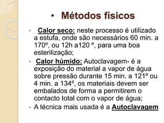 • Métodos físicos
• Calor seco: neste processo é utilizado
a estufa, onde são necessários 60 min. a
170º, ou 12h a120 º, para uma boa
esterilização;
• Calor húmido: Autoclavagem- é a
exposição do material a vapor de água
sobre pressão durante 15 min. a 121º ou
4 min. a 134º, os materiais devem ser
embalados de forma a permitirem o
contacto total com o vapor de água;
• A técnica mais usada é a Autoclavagem
 