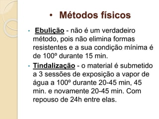 • Métodos físicos
• Ebulição - não é um verdadeiro
método, pois não elimina formas
resistentes e a sua condição mínima é
de 100º durante 15 min.
• Tindalização - o material é submetido
a 3 sessões de exposição a vapor de
água a 100º durante 20-45 min, 45
min. e novamente 20-45 min. Com
repouso de 24h entre elas.
 