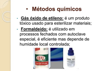 • Métodos químicos
• Gás óxido de etileno: é um produto
tóxico usado para esterilizar materiais;
• Formaldeído: é utilizado em
processos fechados com autoclave
especial, é eficiente mas depende de
humidade local controlada;
 