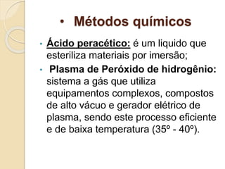 • Métodos químicos
• Ácido peracético: é um liquido que
esteriliza materiais por imersão;
• Plasma de Peróxido de hidrogênio:
sistema a gás que utiliza
equipamentos complexos, compostos
de alto vácuo e gerador elétrico de
plasma, sendo este processo eficiente
e de baixa temperatura (35º - 40º).
 