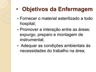 • Objetivos da Enfermagem
 Fornecer o material esterilizado a todo
hospital;
 Promover a interação entre as áreas:
expurgo, preparo e montagem de
instrumental;
 Adequar as condições ambientais às
necessidades do trabalho na área;
 