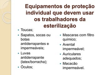 Equipamentos de proteção
individual que devem usar
os trabalhadores da
esterilização
 Toucas;
 Sapatos, socas ou
botas
antiderrapantes e
impermeáveis;
 Luvas
antiderrapante
(latex/borracha);
 Óculos;
 Mascaras com filtro
químico;
 Avental
impermeável;
 Auriculares
adequados;
 Macacão
impermeável.
 