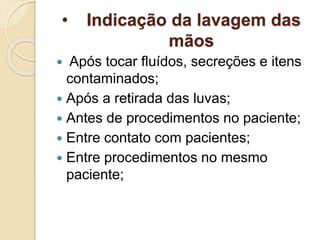 • Indicação da lavagem das
mãos
 Após tocar fluídos, secreções e itens
contaminados;
 Após a retirada das luvas;
 Antes de procedimentos no paciente;
 Entre contato com pacientes;
 Entre procedimentos no mesmo
paciente;
 