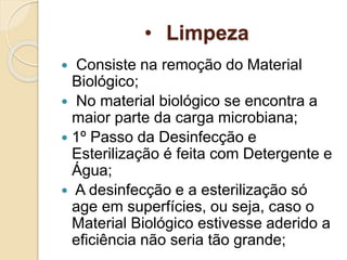 • Limpeza
 Consiste na remoção do Material
Biológico;
 No material biológico se encontra a
maior parte da carga microbiana;
 1º Passo da Desinfecção e
Esterilização é feita com Detergente e
Água;
 A desinfecção e a esterilização só
age em superfícies, ou seja, caso o
Material Biológico estivesse aderido a
eficiência não seria tão grande;
 