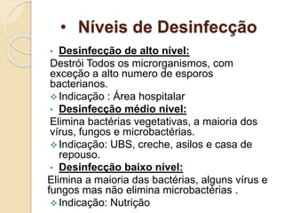 • Níveis de Desinfecção
• Desinfecção de alto nível:
Destrói Todos os microrganismos, com
exceção a alto numero de esporos
bacterianos.
Indicação : Área hospitalar
• Desinfecção médio nivel:
Elimina bactérias vegetativas, a maioria dos
vírus, fungos e microbactérias.
Indicação: UBS, creche, asilos e casa de
repouso.
• Desinfecção baixo nível:
Elimina a maioria das bactérias, alguns vírus e
fungos mas não elimina microbactérias .
Indicação: Nutrição
 