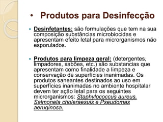 • Produtos para Desinfecção
 Desinfetantes: são formulações que tem na sua
composição substâncias microbiocidas e
apresentam efeito letal para microrganismos não
esporulados.
 Produtos para limpeza geral: (detergentes,
limpadores, sabões, etc.) são substancias que
apresentam como finalidade a limpeza e
conservação de superfícies inanimadas. Os
produtos saneantes destinados ao uso em
superfícies inanimadas no ambiente hospitalar
devem ter ação letal para os seguintes
microrganismos: Staphylococcus aureus,
Salmonela choleraesuis e Pseudomas
aeruginosa.
 