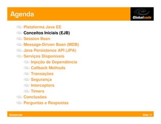 Agenda
             Plataforma Java EE
             Conceitos Iniciais (EJB)
             Session Bean
             Message-Driven Bean (MDB)
             Java Persistence API (JPA)
             Serviços Disponíveis
                 Injeção de Dependência
                 Callback Methods
                 Transações
                 Segurança
                 Interceptors
                 Timers
             Conclusões
             Perguntas e Respostas

Globalcode                                Slide 11
 