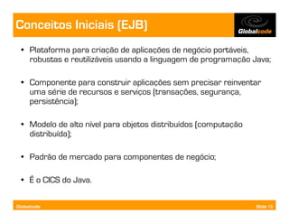 Conceitos Iniciais (EJB)
  • Plataforma para criação de aplicações de negócio portáveis,
    robustas e reutilizáveis usando a linguagem de programação Java;

  • Componente para construir aplicações sem precisar reinventar
    uma série de recursos e serviços (transações, segurança,
    persistência);

  • Modelo de alto nível para objetos distribuídos (computação
    distribuída);

  • Padrão de mercado para componentes de negócio;

  • É o CICS do Java.

Globalcode                                                       Slide 13
 