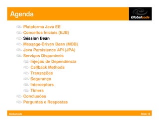 Agenda
             Plataforma Java EE
             Conceitos Iniciais (EJB)
             Session Bean
             Message-Driven Bean (MDB)
             Java Persistence API (JPA)
             Serviços Disponíveis
                 Injeção de Dependência
                 Callback Methods
                 Transações
                 Segurança
                 Interceptors
                 Timers
             Conclusões
             Perguntas e Respostas

Globalcode                                Slide 18
 