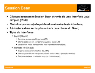 Session Bean
  • Clientes acessam o Session Bean através de uma interface Java
    simples (POJI);
  • Métodos (serviços) são publicados através desta interface;
  • A interface deve ser implementada pela classe do Bean;
  • Tipos de Interfaces
             Local (@Local)
                Somente acesso local (mesma JVM);
                Cliente pode ser um componente Web ou outro EJB;
                Localização não é transparente (não suporta clusterização).
             Remota (@Remote)
                Suporta acesso remoto (fora da JVM);
                Cliente pode ser um componente Web, outro EJB ou aplicação desktop;
                Transparência de localização (suporta clusterização).




Globalcode                                                                            Slide 24
 