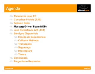 Agenda
             Plataforma Java EE
             Conceitos Iniciais (EJB)
             Session Bean
             Message-Driven Bean (MDB)
             Java Persistence API (JPA)
             Serviços Disponíveis
                 Injeção de Dependência
                 Callback Methods
                 Transações
                 Segurança
                 Interceptors
                 Timers
             Conclusões
             Perguntas e Respostas

Globalcode                                Slide 26
 