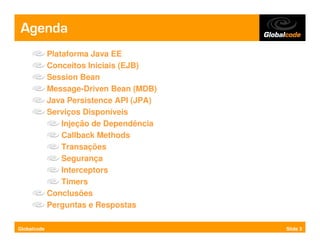 Agenda
             Plataforma Java EE
             Conceitos Iniciais (EJB)
             Session Bean
             Message-Driven Bean (MDB)
             Java Persistence API (JPA)
             Serviços Disponíveis
                 Injeção de Dependência
                 Callback Methods
                 Transações
                 Segurança
                 Interceptors
                 Timers
             Conclusões
             Perguntas e Respostas

Globalcode                                Slide 3
 