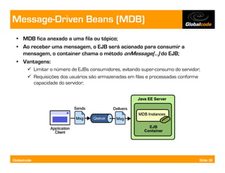 Message-Driven Beans (MDB)
  • MDB fica anexado a uma fila ou tópico;
  • Ao receber uma mensagem, o EJB será acionado para consumir a
    mensagem, o container chama o método onMessage(...) do EJB;
  • Vantagens:
             Limitar o número de EJBs consumidores, evitando super-consumo do servidor;
             Requisições dos usuários são armazenadas em filas e processadas conforme
             capacidade do servidor;




Globalcode                                                                            Slide 30
 