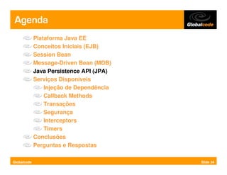 Agenda
             Plataforma Java EE
             Conceitos Iniciais (EJB)
             Session Bean
             Message-Driven Bean (MDB)
             Java Persistence API (JPA)
             Serviços Disponíveis
                 Injeção de Dependência
                 Callback Methods
                 Transações
                 Segurança
                 Interceptors
                 Timers
             Conclusões
             Perguntas e Respostas

Globalcode                                Slide 34
 