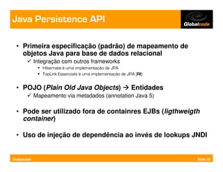 Java Persistence API

  • Primeira especificação (padrão) de mapeamento de
    objetos Java para base de dados relacional
             Integração com outros frameworks
                Hibernate é uma implementação de JPA
                TopLink Essencials é uma implementação de JPA (RI)


  • POJO (Plain Old Java Objects)                           Entidades
             Mapeamento via metadados (annotation Java 5)

  • Pode ser utilizado fora de containres EJBs (ligthweigth
    container)

  • Uso de injeção de dependência ao invés de lookups JNDI


Globalcode                                                              Slide 35
 