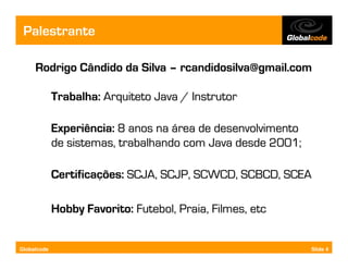 Palestrante

     Rodrigo Cândido da Silva – rcandidosilva@gmail.com

             Trabalha: Arquiteto Java / Instrutor

             Experiência: 8 anos na área de desenvolvimento
             de sistemas, trabalhando com Java desde 2001;

             Certificações: SCJA, SCJP, SCWCD, SCBCD, SCEA

             Hobby Favorito: Futebol, Praia, Filmes, etc


Globalcode                                                    Slide 4
 