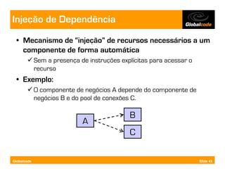 Injeção de Dependência
  • Mecanismo de “injeção” de recursos necessários a um
    componente de forma automática
             Sem a presença de instruções explícitas para acessar o
             recurso
  • Exemplo:
             O componente de negócios A depende do componente de
             negócios B e do pool de conexões C.

                                             B
                             A
                                             C


Globalcode                                                            Slide 43
 