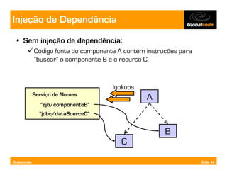 Injeção de Dependência
  • Sem injeção de dependência:
             Código fonte do componente A contém instruções para
             “buscar” o componente B e o recurso C.



                                      lookups
             Serviço de Nomes
                                                 A
               “ejb/componenteB”
               “jdbc/dataSourceC”


                                                       B
                                         C

Globalcode                                                         Slide 44
 