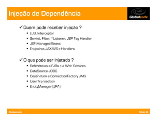 Injeção de Dependência
             Quem pode receber injeção ?
                EJB, Interceptor
                Servlet, Filter, *Listener, JSP Tag Handler
                JSF Managed Beans
                Endpoints JAX-WS e Handlers


             O que pode ser injetado ?
                Referências a EJBs e a Web Services
                DataSource JDBC
                Destination e ConnectionFactory JMS
                UserTransaction
                EntityManager (JPA)




Globalcode                                                    Slide 49
 
