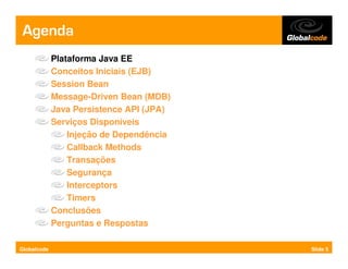 Agenda
             Plataforma Java EE
             Conceitos Iniciais (EJB)
             Session Bean
             Message-Driven Bean (MDB)
             Java Persistence API (JPA)
             Serviços Disponíveis
                 Injeção de Dependência
                 Callback Methods
                 Transações
                 Segurança
                 Interceptors
                 Timers
             Conclusões
             Perguntas e Respostas

Globalcode                                Slide 5
 