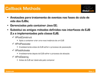 Callback Methods
  • Anotações para tratamento de eventos nas fases do ciclo de
    vida dos EJBs;
  • Gerenciados pelo container Java EE;
  • Substitui os antigos métodos definidos nas interfaces do EJB
    2.x e implementados pela classe EJB;
             @PostConstruct
                Após o container criar uma nova instância de um EJB
             @PrePassivate
                Imediatamente antes do EJB sofrer o processo de passivação
             @PostActivate
                Imediatamente depois do EJB sofrer o processo de ativação
             @PreDestroy
                Antes do EJB ser destruído pelo container




Globalcode                                                                   Slide 51
 