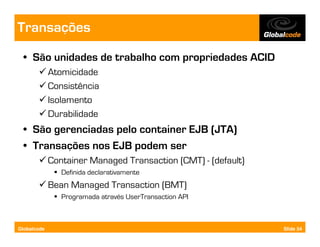 Transações
  • São unidades de trabalho com propriedades ACID
             Atomicidade
             Consistência
             Isolamento
             Durabilidade
  • São gerenciadas pelo container EJB (JTA)
  • Transações nos EJB podem ser
             Container Managed Transaction (CMT) - (default)
                Definida declarativamente
             Bean Managed Transaction (BMT)
                Programada através UserTransaction API



Globalcode                                                     Slide 54
 