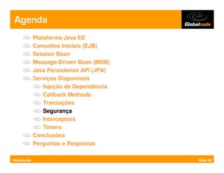 Agenda
             Plataforma Java EE
             Conceitos Iniciais (EJB)
             Session Bean
             Message-Driven Bean (MDB)
             Java Persistence API (JPA)
             Serviços Disponíveis
                 Injeção de Dependência
                 Callback Methods
                 Transações
                 Segurança
                 Interceptors
                 Timers
             Conclusões
             Perguntas e Respostas

Globalcode                                Slide 58
 
