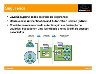 Segurança
  • Java EE suporta todos os níveis de segurança;
  • Utiliza o Java Authentication and Autorization Service (JAAS);
  • Consiste no mecanismo de autenticação e autorização de
    usuários, baseado em uma identidade e roles (perfil de acesso)
    associados.




Globalcode                                                     Slide 59
 