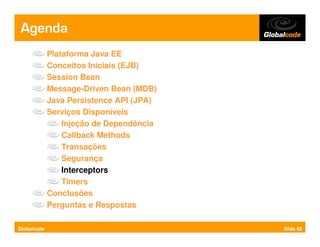 Agenda
             Plataforma Java EE
             Conceitos Iniciais (EJB)
             Session Bean
             Message-Driven Bean (MDB)
             Java Persistence API (JPA)
             Serviços Disponíveis
                 Injeção de Dependência
                 Callback Methods
                 Transações
                 Segurança
                 Interceptors
                 Timers
             Conclusões
             Perguntas e Respostas

Globalcode                                Slide 62
 