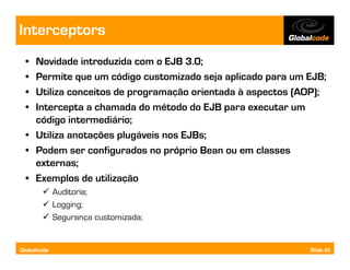 Interceptors
  • Novidade introduzida com o EJB 3.0;
  • Permite que um código customizado seja aplicado para um EJB;
  • Utiliza conceitos de programação orientada à aspectos (AOP);
  • Intercepta a chamada do método do EJB para executar um
    código intermediário;
  • Utiliza anotações plugáveis nos EJBs;
  • Podem ser configurados no próprio Bean ou em classes
    externas;
  • Exemplos de utilização
             Auditoria;
             Logging;
             Segurança customizada;


Globalcode                                                  Slide 63
 