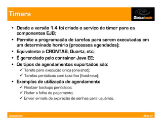 Timers
  • Desde a versão 1.4 foi criado o serviço de timer para os
    componentes EJB;
  • Permite a programação de tarefas para serem executadas em
    um determinado horário (processos agendados);
  • Equivalente a CRONTAB, Quartz, etc;
  • É gerenciado pelo container Java EE;
  • Os tipos de agendamentos suportados são:
             Tarefa para execução única (one-shot);
             Tarefas periódicas com taxa fixa (fixed-rate);
  • Exemplos de utilização de agendamento
             Realizar backups periódicos;
             Rodar a folha de pagamento;
             Enviar e-mails de expiração de senhas para usuários.



Globalcode                                                          Slide 67
 