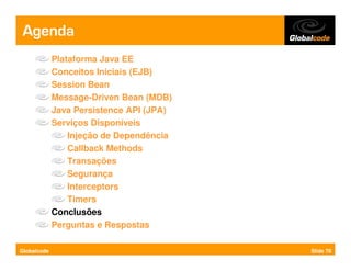 Agenda
             Plataforma Java EE
             Conceitos Iniciais (EJB)
             Session Bean
             Message-Driven Bean (MDB)
             Java Persistence API (JPA)
             Serviços Disponíveis
                 Injeção de Dependência
                 Callback Methods
                 Transações
                 Segurança
                 Interceptors
                 Timers
             Conclusões
             Perguntas e Respostas

Globalcode                                Slide 70
 