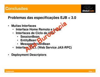 Conclusões
  Problemas das especificações EJB < 3.0

  • Muitas Interfaces            ia
    • Interface Home Remota e Local
                                c
                              ra
    • Interfaces de Ciclo de Vida
                             c
       • SessionBean       ro
       • EntityBean      u
       • MessageDrivenBean
                      B
                 lta
    • Interface S.E.I. (Web Service JAX-RPC)
               ADescriptors
  •   Deployment




Globalcode                                     Slide 71
 