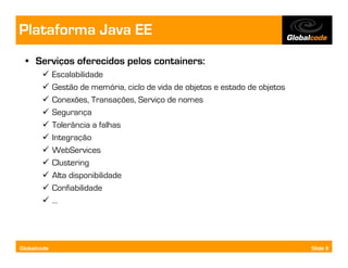 Plataforma Java EE
  • Serviços oferecidos pelos containers:
             Escalabilidade
             Gestão de memória, ciclo de vida de objetos e estado de objetos
             Conexões, Transações, Serviço de nomes
             Segurança
             Tolerância a falhas
             Integração
             WebServices
             Clustering
             Alta disponibilidade
             Confiabilidade
             …




Globalcode                                                                     Slide 9
 