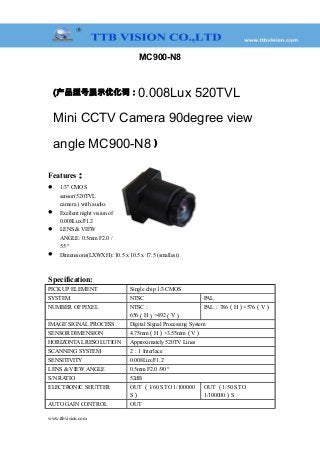 MC900-N8
(产品型号展示优化词：0.008Lux 520TVL
Mini CCTV Camera 90degree view
angle MC900-N8 )
Features：
 1/3" CMOS
sensor(520TVL
camera ) with audio.
 Exellent night vision of
0.008Lux/F1.2
 LENS & VIEW
ANGLE: 0.5mm F2.0 /
55 °
 Dimensions(LXWXH): 10.5 x 10.5 x 17.5 (smallest)
Specification:
PICK UP ELEMENT Single chip 1/3 CMOS
SYSTEM NTSC PAL
NUMBER OF PIXEL NTSC：
656（H）×492（V）
PAL：786（H）×576（V）
IMAGE SIGNAL PROCESS Digital Signal Processing System
SENSOR DIMENSION 4.75mm（H）×3.55mm（V）
HORIZONTAL RESOLUTION Approximately 520TV Lines
SCANNING SYSTEM 2：1 Interlace
SENSITIVITY 0.008Lux/F1.2
LENS & VIEW ANGLE 0.5mm F2.0 /90 °
S/N RATIO 52dB
ELECTRONIC SHUTTER OUT （1/60 S TO 1/100000
S）
OUT （1/50 S TO
1/100000）S
AUTO GAIN CONTROL OUT
www.ttbvision.com
 