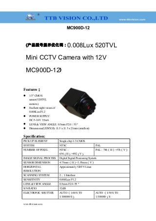 MC900D-12
(产品型号展示优化词：0.008Lux 520TVL
Mini CCTV Camera with 12V
MC900D-12)
Features：
 1/3" CMOS
sensor(520TVL
camera )
 Exellent night vision of
0.008Lux/F1.2
 POWER SUPPLY:
DC:5-16V 35mA
 LENS & VIEW ANGLE: 0.5mm F2.0 / 55 °
 Dimensions(LXWXH): 11.5 x 11.5 x 21mm (smallest)
Specification:
PICK UP ELEMENT Single chip 1/3 CMOS
SYSTEM NTSC PAL
NUMBER OF PIXEL NTSC：
656（H）×492（V）
PAL：786（H）×576（V）
IMAGE SIGNAL PROCESS Digital Signal Processing System
SENSOR DIMENSION 4.75mm（H）×3.55mm（V）
HORIZONTAL
RESOLUTION
Approximately 520TV Lines
SCANNING SYSTEM 2：1 Interlace
SENSITIVITY 0.008Lux/F1.2
LENS & VIEW ANGLE 0.5mm F2.0 /55 °
S/N RATIO 52dB
ELECTRONIC SHUTTER AUTO （1/60 S TO
1/100000 S）
AUTO （1/50 S TO
1/100000）S
www.ttbvision.com
 
