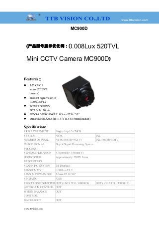 MC900D
(产品型号展示优化词：0.008Lux 520TVL
Mini CCTV Camera MC900D)
Features：
 1/3" CMOS
sensor(520TVL
camera )
 Exellent night vision of
0.008Lux/F1.2
 POWER SUPPLY:
DC3.6-5V 70mA
 LENS & VIEW ANGLE: 0.5mm F2.0 / 55 °
 Dimensions(LXWXH): 11.5 x 11.5 x 15mm(smallest)
Specification:
PICK UP ELEMENT Single chip 1/3 CMOS
SYSTEM NTSC PAL
NUMBER OF PIXEL NTSC:656(H)×492(V) PAL:786(H)×576(V)
IMAGE SIGNAL
PROCESS
Digital Signal Processing System
SENSOR DIMENSION 4.75mm(H)×3.55mm(V)
HORIZONTAL
RESOLUTION
Approximately 520TV Lines
SCANNING SYSTEM 2:1 Interlace
SENSITIVITY 0.008Lux/F1.2
LENS & VIEW ANGLE 3.6mm F2.0 / 90 °
S/N RATIO 52dB
ELECTRONIC SHUTTER OUT (1/60 S TO 1/100000 S) OUT (1/50 S TO 1/100000 S)
AUTO GAIN CONTROL OUT
WHITE BALANCE
CONTROL
OUT
BACK LIGHT OUT
www.ttbvision.com
 