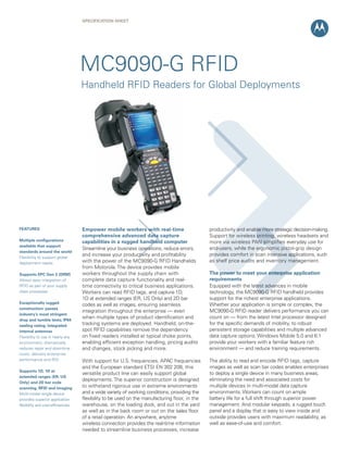 SPECIFICATION SHEET
Empower mobile workers with real-time
comprehensive advanced data capture
capabilities in a rugged handheld computer
Streamline your business operations, reduce errors,
and increase your productivity and profitability
with the power of the MC9090-G RFID Handhelds
from Motorola. The device provides mobile
workers throughout the supply chain with
complete data capture functionality and real-
time connectivity to critical business applications.
Workers can read RFID tags, and capture 1D,
1D at extended ranges (ER, US Only) and 2D bar
codes as well as images, ensuring seamless
integration throughout the enterprise — even
when multiple types of product identification and
tracking systems are deployed. Handheld, on-the-
spot RFID capabilities remove the dependency
on fixed readers installed at typical choke points,
enabling efficient exception handling, pricing audits
and changes, stock picking and more.
With support for U.S. frequencies, APAC frequencies
and the European standard ETSI EN 302 208, this
versatile product line can easily support global
deployments. The superior construction is designed
to withstand rigorous use in extreme environments
and a wide variety of working conditions, providing the
flexibility to be used on the manufacturing floor, in the
warehouse, on the loading dock, and out in the yard
as well as in the back room or out on the sales floor
of a retail operation. An anywhere, anytime
wireless connection provides the real-time information
needed to streamline business processes, increase
productivity and enable more strategic decision-making. 
Support for wireless printing, wireless headsets and
more via wireless PAN simplifies everyday use for
end-users, while the ergonomic pistol-grip design
provides comfort in scan intensive applications, such
as shelf price audits and inventory management.
The power to meet your enterprise application
requirements
Equipped with the latest advances in mobile
technology, the MC9090-G RFID handheld provides
support for the richest enterprise applications. 
Whether your application is simple or complex, the
MC9090-G RFID reader delivers performance you can
count on — from the latest Intel processor designed
for the specific demands of mobility, to robust
persistent storage capabilities and multiple advanced
data capture options. Windows Mobile 5.0 and 6.1
provide your workers with a familiar feature rich
environment — and reduce training requirements.
The ability to read and encode RFID tags, capture
images as well as scan bar codes enables enterprises
to deploy a single device in many business areas,
eliminating the need and associated costs for
multiple devices in multi-modal data capture
environments. Workers can count on ample
battery life for a full shift through superior power
management. And modular keypads, a rugged touch
panel and a display that is easy to view inside and
outside provides users with maximum readability, as
well as ease-of-use and comfort.
FEATURES
Multiple configurations
available that support
standards around the world
Flexibility to support global
deployment needs
Supports EPC Gen 2 (DRM)
Allows easy integration of
RFID as part of your supply
chain processes
Exceptionally rugged
construction: passes
industry’s most stringent
drop and tumble tests; IP64
sealing rating; integrated
internal antennas
Flexibility to use in nearly any
environment; dramatically
reduces repair and downtime
costs; delivers enterprise
performance and ROI
Supports 1D, 1D at
extended ranges (ER, US
Only) and 2D bar code
scanning, RFID and imaging
Multi-modal single device
provides superior application
flexibility and cost-efficiencies
MC9090-G RFID
Handheld RFID Readers for Global Deployments
 