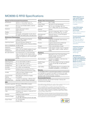 MC9090-G RFID Specifications
*Actual read/write range is dependent upon a number of factors, including the specific tag used,
nature of the items tagged, and presence or absence of radio interference.
**NOTE: The MC9090-G RFID is not available in all European and APAC countries
due to the ongoing in-country approval of the regulatory standard. Check with your local
Motorola Enterprise Mobility business representative for availability in your country.
Model numbers for Regulatory Certification are MC9090R7 and MC9090R8, MC9090CN 	
- China, MC9090 -R1 EMEA, MC9090-R7 US, Canada, Brazil, Argentina, Mexico, Thailand,
Hong Kong, Singapore, Malaysia, Taiwan
NOTICE: Repairs of this product may require the use of Motorola proprietary parts (and/or
Motorola proprietary information). Motorola will sell these parts (and provide this proprietary
information) only to end-user customers for self-service. Applicable in the U.S. For all other
countries, please contact your Motorola account manager or the local Motorola Customer
Service representative in your area for further details.
Physical and Environmental Characteristics
Dimensions:	 10.75 in. L x 4.7 in. W x 7.7 in. H
	 27.3 cm L x 11.9 cm W x 19.5 cm H
Weight: 	 35.4 oz./1 kg (includes battery, scanner
	 and radio)
Keyboard: 	 53-key; Terminal Emulation
	 (5250, 3270, VT)
Display: 	 QVGA color	
Power: 	 Removable, rechargeable 7.2 volt Lithium
	 Ion 2200 mAh battery pack, 15.8 watt hours
Performance Characteristics
CPU: 	 Intel® XScale™ Bulverde PXA270
	 processor at 624 MHz
Operating System: 	 Microsoft Windows Mobile 5.0
	 Premium Edition and 6.1 Premium Edition
Memory (RAM/ROM):	64 MB/128 MB
Expansion: 	 SD/MMC card
Application 	 PSDK, DCP and SMDK available through
Development:	 Motorola Developer Zone Web site
Bar Code Options:	 Omni-directional 1D, 1D ER (extended
	 range, US only) and 2D imaging engine
	 reads symbologies and captures grayscale
	 images and signatures with intuitive laser
	 aiming.
User Environment
Operating Temp.:	 -4° F to 122° F/-20° C to 50° C	
Charging Temp.: 	 32° F to 104° F/0° C to 40° C
Storage Temp.: 	 -40° F to 158° F/-40° C to 70° C	
Humidity:	 5% to 95% non-condensing
Drop Spec: 	 Multiple drops to concrete: 6 ft./1.8 m
	 across the operating temperature range
Tumble: 	 2,000 one-meter tumbles at room
	 temperature (4,000 hits)
Environmental 	 IP64 (electronic enclosure, display
Sealing:	 and keypad)
Electrostatic 	 +/-15kVdc air discharge; +/-8kVdc direct
Discharge (ESD):	 discharge; +/-8kVdc indirect discharge
RFID
Standards supported:	EPC Gen 2 DRM (DRM compliant
	 up to 0.5w)
Nominal read range*:	 0.2 ft. to 10 ft./6.09 cm to 304.8 cm
Nominal write range*:	 1 ft. to 2 ft./30.5 cm to 60.9 cm
Field: 	 70-degree cone (approx.) measured from
	 nose of device
Antenna: 	 Integrated, linearly polarized
Frequency Range: 	 US: 902-928 MHz
	 Europe: 865.7-867.5MHz (ETSI EN 302 208)
Output Power: 	 US: 1W (2W EIRP)
	 Europe: 0.5w
Wireless Data Communications
WLAN: 	 802.11 a/b/g
Output Power: 	 100 mW U.S. and international
Data Rate: 	 802.11a: up to 54 Mbps; 802.11b:
	 up to 11 Mbps; 802.11g: up to 54 Mbps
Antenna: 	 Internal
Frequency Range: 	 All country dependent: 802.11a - 5 GHz;
	 802.11b – 2.4 GHz; 802.11g – 2.4 GHz
PAN (Bluetooth 	 Bluetooth Version 1.2 with BTExplorer
Support):	 (manager) included
Peripherals and Accessories
Cradles: 	 Single-slot serial/USB, 4-slot Ethernet,
	 4-slot charge only
Printers: 	 Supports extensive line of Motorola-
	 approved printers and cables
Charger: 	 4-Slot universal battery charger
Other Accessories: 	 Cable adapter module; snap-on magnetic
	 stripe reader; modem module; full set of
	 cables
Regulatory
General: 	 Approved for use in the United States,
	 Canada, Europe, South Korea and
	 additional APAC countries**
Electrical Safety: 	 Certified to UL60950-1, CSA C22.2 No.
	 60950-1, IEC 60950-1
EMI/RFI Radio 	 US: FCC Part 2 (SAR), FCC Part 15, RSS210
Versions:	 Europe: EN 301 893, EN 300 328 EN 	
	 60950-1
Laser Safety: 	 IEC Class2/FDA Class II in accordance with
	 IEC60825-1/EN60825-1, 21CFR1040.10
Warranty
The MC9090-G RFID is warranted against defects in workmanship
and materials for a period of one year (12 months) from date
of shipment, provided the product remains unmodified and is
operated under normal and proper conditions.
Recommended Services
Customer Services: Service from the Start – Bronze with
Comprehensive Coverage
WPAN: Bluetooth v1.2
radio with BT Explorer
(Manager included)
Wirelessly synchronize,
print, and connect to
a headset
Large QVGA display:
exceptional clarity
and contrast
Easy to read in a variety of
lighting conditions
Forward scanning, pistol
grip ergonomics
Reduces user fatigue in
bar code scanning and
RFID tag reading intensive
applications
Integrated directional
antenna (70 degree
forward-looking)
Enables isolation of
desired tags
API (Application
Programming Interface)
for Microsoft® Windows®
CE.NET 4.2 and Windows
Mobile 5.0 and 6.1
Familiar tools simplify and
reduce the time required to
develop RFID-enabled
applications
 